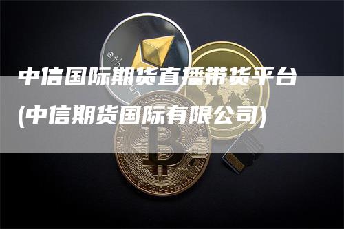 中信国际期货直播带货平台(中信期货国际有限公司)-恒远期货