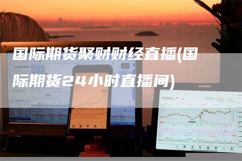 国际期货聚财财经直播(国际期货24小时直播间)