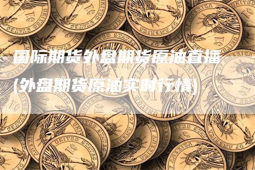 国际期货外盘期货原油直播(外盘期货原油实时行情)