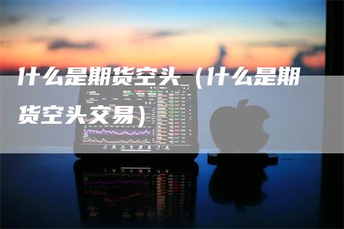 什么是期货空头（什么是期货空头交易）