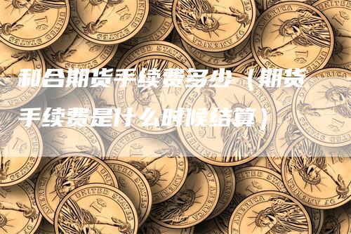 和合期货手续费多少（期货手续费是什么时候结算）