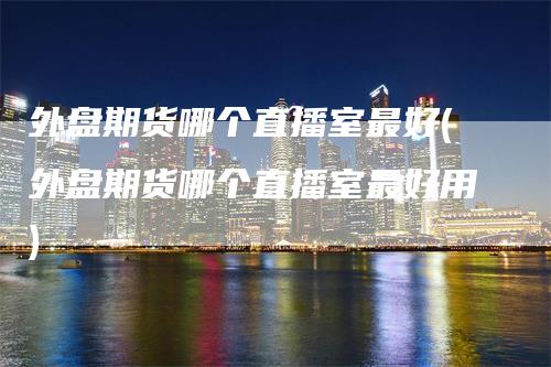 外盘期货哪个直播室最好(外盘期货哪个直播室最好用)