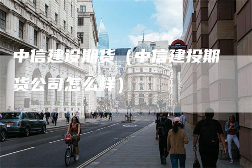 中信建设期货（中信建投期货公司怎么样）