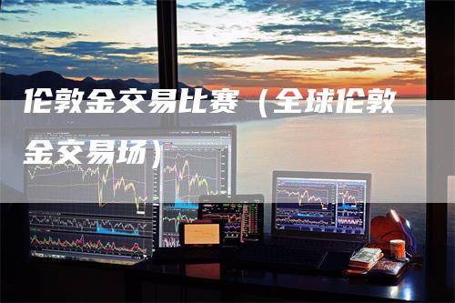 伦敦金交易比赛（全球伦敦金交易场）