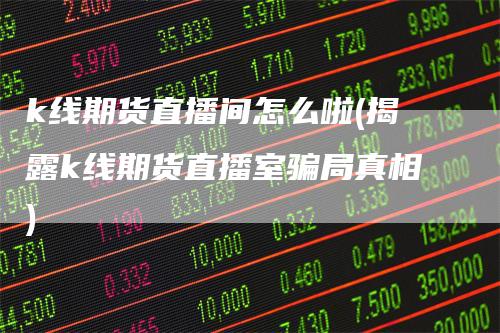 k线期货直播间怎么啦(揭露k线期货直播室骗局真相)