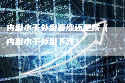 内盘小于外盘看涨还是跌(内盘小于外盘下跌)-恒远期货
