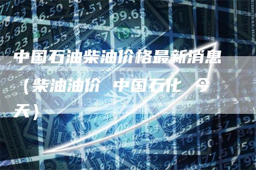 中国石油柴油价格最新消息(柴油油价 中国石化 今天)-恒远期货