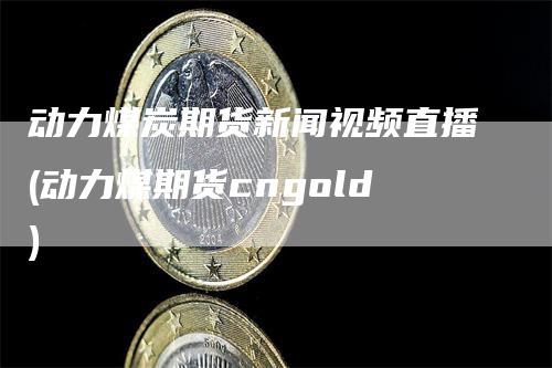 动力煤炭期货新闻视频直播(动力煤期货cngold)