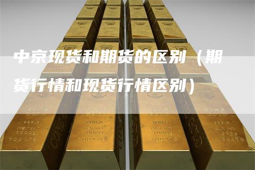 中京现货和期货的区别（期货行情和现货行情区别）