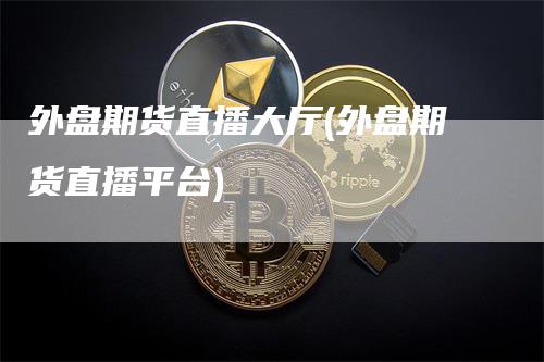 外盘期货直播大厅(外盘期货直播平台)