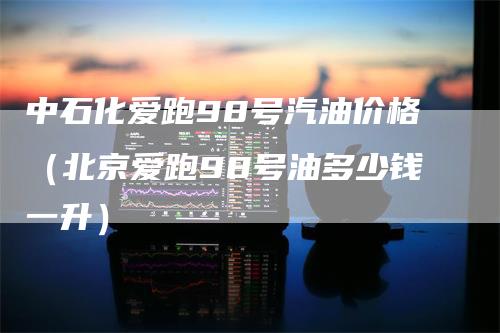 中石化爱跑98号汽油价格(北京爱跑98号油多少钱一升)-恒远期货