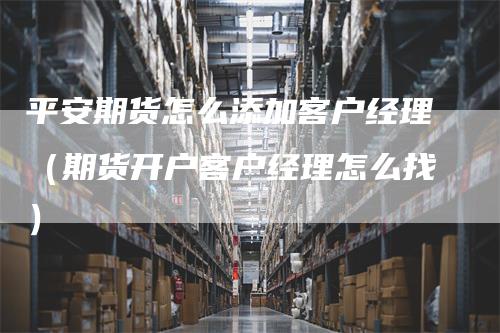 平安期货怎么添加客户经理（期货开户客户经理怎么找）
