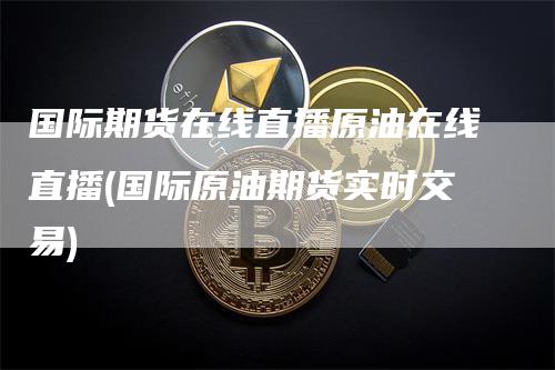 国际期货在线直播原油在线直播(国际原油期货实时交易)