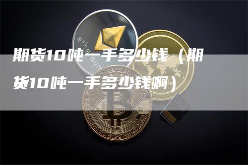 期货10吨一手多少钱（期货10吨一手多少钱啊）