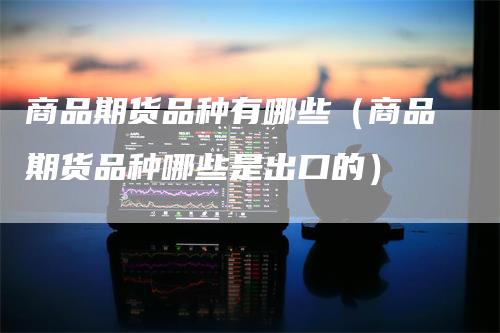 商品期货品种有哪些(商品期货品种哪些是出口的)-恒远期货