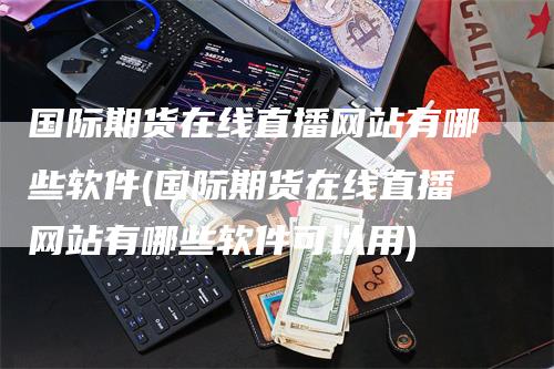国际期货在线直播网站有哪些软件(国际期货在线直播网站有哪些软件可以用)
