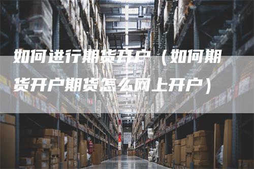 如何进行期货开户（如何期货开户期货怎么网上开户）