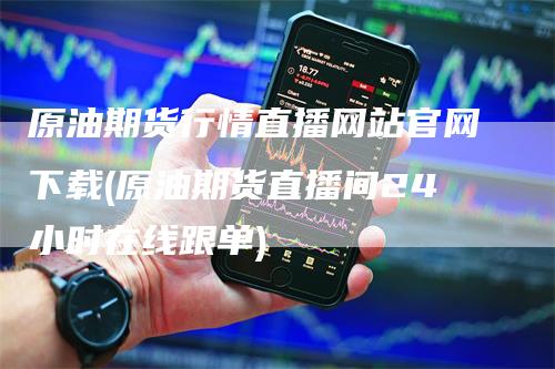 原油期货行情直播网站官网下载(原油期货直播间24小时在线跟单)