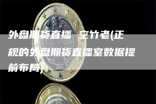 外盘期货直播 空竹老(正规的外盘期货直播室数据提前布局)