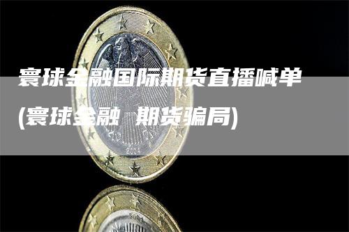 寰球金融国际期货直播喊单(寰球金融 期货骗局)-恒远期货