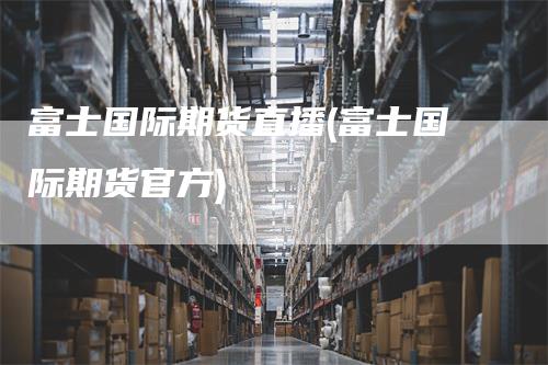 富士国际期货直播(富士国际期货官方)