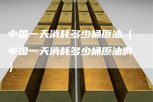 中国一天消耗多少桶原油（中国一天消耗多少桶原油啊）