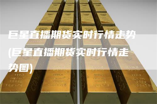 巨星直播期货实时行情走势(巨星直播期货实时行情走势图)-恒远期货