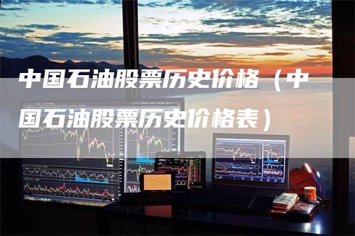 中国石油股票历史价格(中国石油股票历史价格表)-恒远期货
