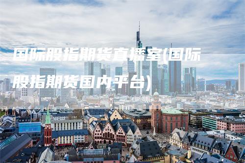 国际股指期货直播室(国际股指期货国内平台)