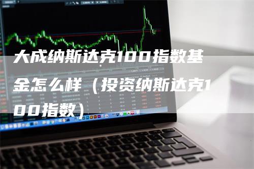 大成纳斯达克100指数基金怎么样（投资纳斯达克100指数）