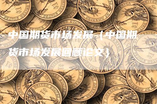 中国期货市场发展（中国期货市场发展回顾论文）