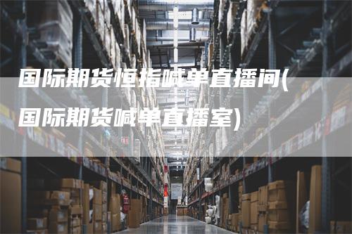 国际期货恒指喊单直播间(国际期货喊单直播室)