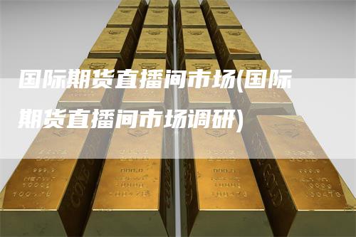 国际期货直播间市场(国际期货直播间市场调研)