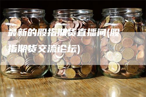 最新的股指期货直播间(股指期货交流论坛)