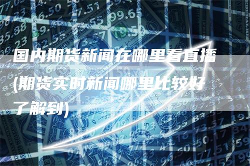 国内期货新闻在哪里看直播(期货实时新闻哪里比较好了解到)-恒远期货