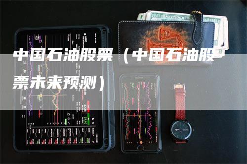 中国石油股票（中国石油股票未来预测）