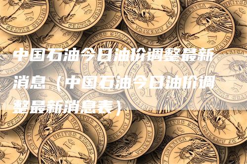 中国石油今日油价调整最新消息（中国石油今日油价调整最新消息表）