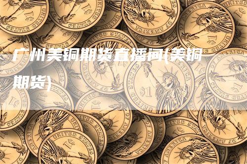广州美铜期货直播间(美铜期货)