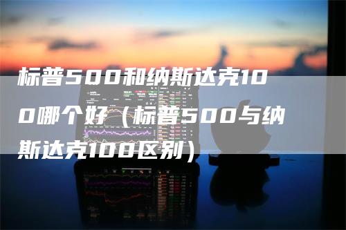标普500和纳斯达克100哪个好(标普500与纳斯达克100区别)-恒远期货