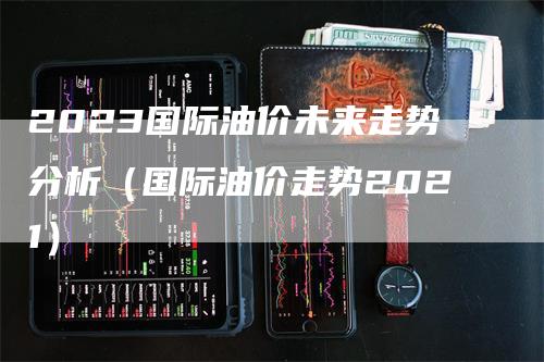 2023国际油价未来走势分析（国际油价走势2021）