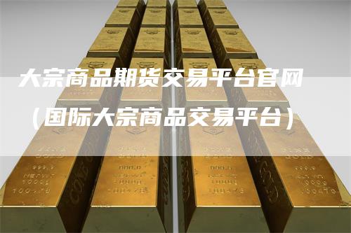 大宗商品期货交易平台官网（国际大宗商品交易平台）