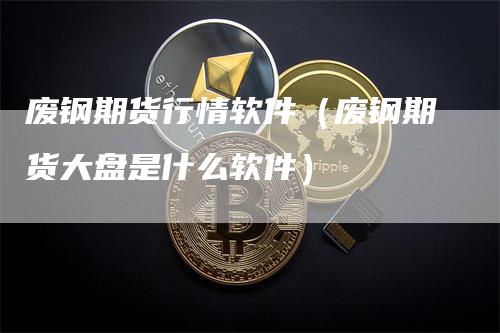 废钢期货行情软件（废钢期货大盘是什么软件）