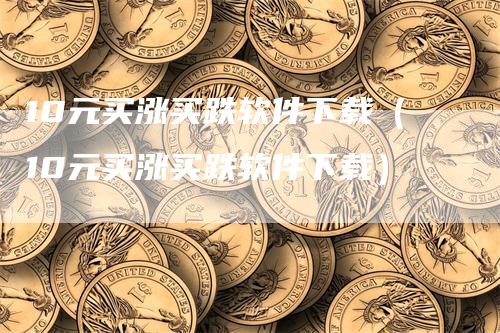 10元买涨买跌软件下载（10元买涨买跌软件下载）