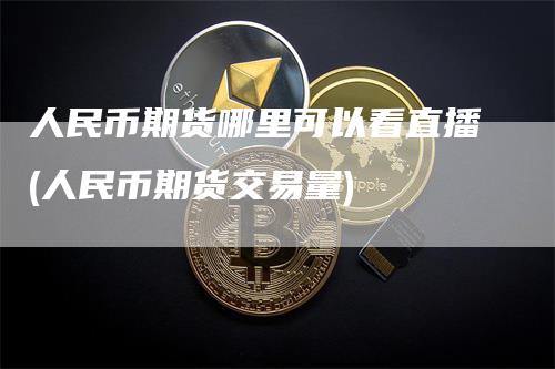 人民币期货哪里可以看直播(人民币期货交易量)-恒远期货