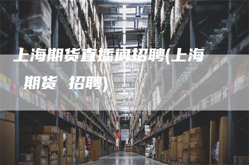 上海期货直播间招聘(上海 期货 招聘)