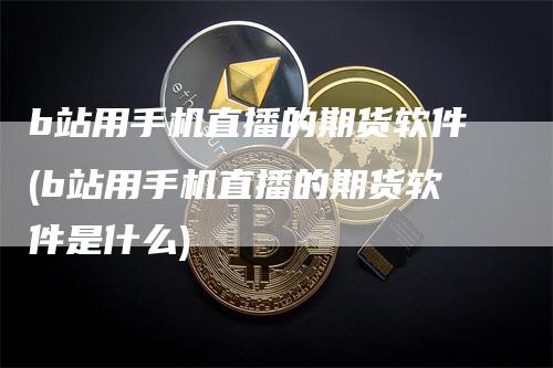 b站用手机直播的期货软件(b站用手机直播的期货软件是什么)