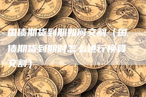 国债期货到期如何交割（国债期货到期时怎么进行换算交割）